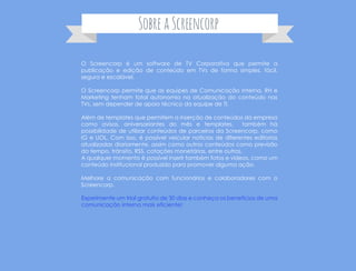 https://screencorp.com.br/criar-conta
O Screencorp é um software de TV Corporativa que permite a
publicação e edição de conteúdo em TVs de forma simples, fácil,
segura e escalável.
O Screencorp permite que as equipes de Comunicação Interna, RH e
Marketing tenham total autonomia na atualização do conteúdo nas
TVs, sem depender de apoio técnico da equipe de TI.
Além de templates que permitem a inserção de conteúdos da empresa
como avisos, aniversariantes do mês e templates, também há
possibilidade de utilizar conteúdos de parceiros da Screencorp, como
IG e UOL. Com isso, é possível veicular notícias de diferentes editorias
atualizadas diariamente, assim como outros conteúdos como previsão
do tempo, trânsito, RSS, cotações monetárias, entre outros.
A qualquer momento é possível inserir também fotos e vídeos, como um
conteúdo institucional produzido para promover alguma ação.
Melhore a comunicação com funcionários e colaboradores com o
Screencorp.
SobreaScreencorp
 