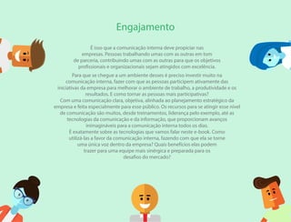 É isso que a comunicação interna deve propiciar nas
empresas. Pessoas trabalhando umas com as outras em tom
de parceria, contribuindo umas com as outras para que os objetivos
profissionais e organizacionais sejam atingidos com excelência.
Para que se chegue a um ambiente desses é preciso investir muito na
comunicação interna, fazer com que as pessoas participem ativamente das
iniciativas da empresa para melhorar o ambiente de trabalho, a produtividade e os
resultados. E como tornar as pessoas mais participativas?
Com uma comunicação clara, objetiva, alinhada ao planejamento estratégico da
empresa e feita especialmente para esse público. Os recursos para se atingir esse nível
de comunicação são muitos, desde treinamentos, liderança pelo exemplo, até as
tecnologias da comunicação e da informação, que proporcionam avanços
inimagináveis para a comunicação interna todos os dias.
É exatamente sobre as tecnologias que vamos falar neste e-book. Como
utilizá-las a favor da comunicação interna, fazendo com que ela se torne
uma única voz dentro da empresa? Quais benefícios elas podem
trazer para uma equipe mais sinérgica e preparada para os
desafios do mercado?
Engajamento
 