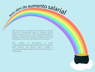 M
uito além do aumentosalarial
Mais do que ter um salário acima da média, as pessoas
querem ser reconhecidas pelo seu trabalho, querem
superar desafios internos e crescer profissionalmente na
empresa, conquistando posições e agregando valor não
apenas para si mesmos, mas também para a empresa.
Para motivar os funcionários a serem
intraempreendedores, é preciso desenvolver uma série de
ações internas, cuja parceira ideal é sempre a
comunicação interna, aquela que fomenta a interação e a
colaboração.
 