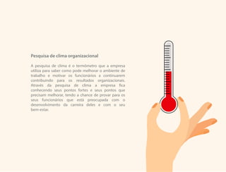 Pesquisa de clima organizacional
A pesquisa de clima é o termômetro que a empresa
utiliza para saber como pode melhorar o ambiente de
trabalho e motivar os funcionários a continuarem
contribuindo para os resultados organizacionais.
Através da pesquisa de clima a empresa fica
conhecendo seus pontos fortes e seus pontos que
precisam melhorar, tendo a chance de provar para os
seus funcionários que está preocupada com o
desenvolvimento da carreira deles e com o seu
bem-estar.
 