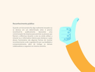 Reconhecimento público
Quando um funcionário faz algo realmente inovador ou
se destaca em um determinado setor, é preciso
reconhecê-lo publicamente. Aproveitar uma
comemoração da empresa para premiar as pessoas que
fizeram a diferença durante o ano ou ainda utilizar a
intranet ou o informativo interno para destacar a ação
desses funcionários são algumas formas de mostrar
reconhecimento a ele e agradecê-lo por sua lealdade e
comprometimento, além de instigar os demais
colaboradores a seguirem no mesmo caminho.
 