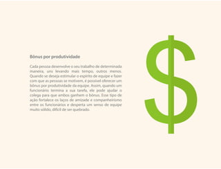 Bônus por produtividade
Cada pessoa desenvolve o seu trabalho de determinada
maneira, uns levando mais tempo, outros menos.
Quando se deseja estimular o espírito de equipe e fazer
com que as pessoas se motivem, é possível oferecer um
bônus por produtividade da equipe. Assim, quando um
funcionário termina a sua tarefa, ele pode ajudar o
colega para que ambos ganhem o bônus. Esse tipo de
ação fortalece os laços de amizade e companheirismo
entre os funcionários e desperta um senso de equipe
muito sólido, difícil de ser quebrado.
 