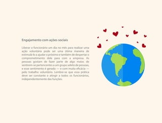 Engajamento com ações sociais
Liberar o funcionário um dia no mês para realizar uma
ação voluntária pode ser uma ótima maneira de
estimulá-lo a ajudar o próximo e também de despertar o
comprometimento dele para com a empresa. As
pessoas gostam de fazer parte de algo maior, de
sentirem-se pertencentes a um grupo seleto de pessoas,
e esse sentimento é gerado — e com muita eficácia —
pelo trabalho voluntário. Lembre-se que essa prática
deve ser constante e atingir a todos os funcionários,
independentemente das funções.
 