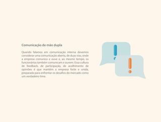 Comunicação de mão dupla
Quando falamos em comunicação interna devemos
considerar uma comunicação aberta, de duas vias, onde
a empresa comunica e ouve e, ao mesmo tempo, os
funcionários também comunicam e ouvem. Essa cultura
de feedback, de participação, de acolhimento de
opiniões é que mantém a empresa forte e unida,
preparada para enfrentar os desafios do mercado como
um verdadeiro time.
 