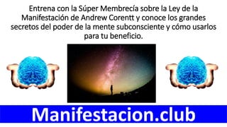 Entrena con la Súper Membrecía sobre la Ley de la
Manifestación de Andrew Corentt y conoce los grandes
secretos del poder de la mente subconsciente y cómo usarlos
para tu beneficio.
Manifestacion.club
 