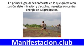 En primer lugar, debes enfocarte en lo que quieres con
pasión, determinación y disciplina, necesitas concentrar
energía en tus propósitos.
Manifestacion.club
 