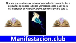 Una vez que comiences a entrenar con todas las herramientas y
productos que posee la Súper Membrecía sobre la Ley de la
Manifestación de Andrew Corentt, todo será posible para ti.
Manifestacion.club
 