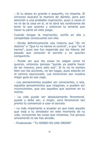 10 
 
- Si tu deseo es grande o pequeño, no importa. El
Universo buscará la manera de dártelo, pero pon
atención a una probable inspiración, pues a veces el
no te da la cosa en si, el te dará las condiciones de
tener lo que quieres y entonces tu tendrás que
hacer tu parte en este juego.
Cuando tengas la inspiración, confía en ella y
compórtate consecuente con ella.
- Olvida definitivamente esa historia que “Es mi
destino” o “Que tú no tienes el control”, o que “es el
karma”, pues eso fue esparcido por los líderes del
pasado que conocían el secreto y no querían
compartirlo.
- Puede ser que las cosas no salgan como tú
quieres, entonces piensas “quizás yo podría hacer
de tal manera, pero odio eso”. Si tu no te sientes
bien con las acciones, no las hagas, pues estarás en
el camino equivocado. Las emociones son nuestra
mejor guía en ese viaje.
- Los pensamientos pueden ser conscientes, o sea,
aquellos pensamientos que imaginas; o pueden ser
inconscientes, que son aquellos que asoman en tu
mente.
- La vida puede ser absolutamente fenomenal,
puede y debe ser, o mejor, será fenomenal tan
pronto tu comiences a usar el secreto.
- Lo más importante a aceptar es que todo aquello
que está a tu alrededor en este momento de tu
vida, incluyendo las cosas que reclamas, fue porque
únicamente tú las has atraído.
- Finalizando: “TU DESEO ES UNA ORDEN”
 
