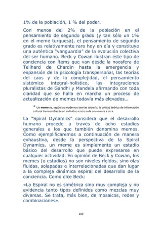 100 
 
1% de la población, 1 % del poder.
Con menos del 2% de la población en el
pensamiento de segundo grado (y tan sólo un 1%
en el meme turquesa), el pensamiento de segundo
grado es relativamente raro hoy en día y constituye
una auténtica “vanguardia” de la evolución colectiva
del ser humano. Beck y Cowan ilustran este tipo de
conciencia con ítems que van desde la noosfera de
Teilhard de Chardin hasta la emergencia y
expansión de la psicología transpersonal, las teorías
del caos y de la complejidad, el pensamiento
sistémico integral-holístico, las integraciones
pluralistas de Gandhi y Mandela afirmando con toda
claridad que se halla en marcha un proceso de
actualización de memes todavía más elevados…
* Un meme es, según las modernas teorías sobre la, la unidad teórica de información 
cultural transmisible de un individuo a otro o de una mente a otra. 
La “Spiral Dynamics” considera que el desarrollo
humano procede a través de ocho estadios
generales a los que también denomina memes.
Como ejemplificaremos a continuación de manera
exhaustiva, desde la perspectiva de la Spiral
Dynamics, un meme es simplemente un estadio
básico del desarrollo que puede expresarse en
cualquier actividad. En opinión de Beck y Cowan, los
memes (o estadios) no son niveles rígidos, sino olas
fluidas, solapadas e interrelacionadas que dan lugar
a la compleja dinámica espiral del desarrollo de la
conciencia. Como dice Beck:
«La Espiral no es simétrica sino muy compleja y no
evidencia tanto tipos definidos como mezclas muy
diversas. Se trata, más bien, de mosaicos, redes y
combinaciones».
 