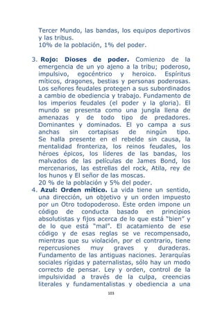 103 
 
Tercer Mundo, las bandas, los equipos deportivos
y las tribus.
10% de la población, 1% del poder.
3. Rojo: Dioses de poder. Comienzo de la
emergencia de un yo ajeno a la tribu; poderoso,
impulsivo, egocéntrico y heroico. Espíritus
míticos, dragones, bestias y personas poderosas.
Los señores feudales protegen a sus subordinados
a cambio de obediencia y trabajo. Fundamento de
los imperios feudales (el poder y la gloria). El
mundo se presenta como una jungla llena de
amenazas y de todo tipo de predadores.
Dominantes y dominados. El yo campa a sus
anchas sin cortapisas de ningún tipo.
Se halla presente en el rebelde sin causa, la
mentalidad fronteriza, los reinos feudales, los
héroes épicos, los líderes de las bandas, los
malvados de las películas de James Bond, los
mercenarios, las estrellas del rock, Atila, rey de
los hunos y El señor de las moscas.
20 % de la población y 5% del poder.
4. Azul: Orden mítico. La vida tiene un sentido,
una dirección, un objetivo y un orden impuesto
por un Otro todopoderoso. Este orden impone un
código de conducta basado en principios
absolutistas y fijos acerca de lo que está “bien” y
de lo que está “mal”. El acatamiento de ese
código y de esas reglas se ve recompensado,
mientras que su violación, por el contrario, tiene
repercusiones muy graves y duraderas.
Fundamento de las antiguas naciones. Jerarquías
sociales rígidas y paternalistas, sólo hay un modo
correcto de pensar. Ley y orden, control de la
impulsividad a través de la culpa, creencias
literales y fundamentalistas y obediencia a una
 