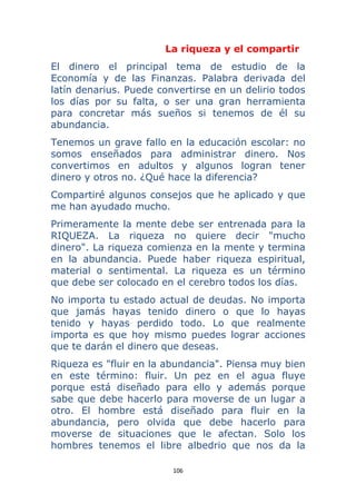 106 
 
La riqueza y el compartir
El dinero el principal tema de estudio de la
Economía y de las Finanzas. Palabra derivada del
latín denarius. Puede convertirse en un delirio todos
los días por su falta, o ser una gran herramienta
para concretar más sueños si tenemos de él su
abundancia.
Tenemos un grave fallo en la educación escolar: no
somos enseñados para administrar dinero. Nos
convertimos en adultos y algunos logran tener
dinero y otros no. ¿Qué hace la diferencia?
Compartiré algunos consejos que he aplicado y que
me han ayudado mucho.
Primeramente la mente debe ser entrenada para la
RIQUEZA. La riqueza no quiere decir "mucho
dinero". La riqueza comienza en la mente y termina
en la abundancia. Puede haber riqueza espiritual,
material o sentimental. La riqueza es un término
que debe ser colocado en el cerebro todos los días.
No importa tu estado actual de deudas. No importa
que jamás hayas tenido dinero o que lo hayas
tenido y hayas perdido todo. Lo que realmente
importa es que hoy mismo puedes lograr acciones
que te darán el dinero que deseas.
Riqueza es "fluir en la abundancia". Piensa muy bien
en este término: fluir. Un pez en el agua fluye
porque está diseñado para ello y además porque
sabe que debe hacerlo para moverse de un lugar a
otro. El hombre está diseñado para fluir en la
abundancia, pero olvida que debe hacerlo para
moverse de situaciones que le afectan. Solo los
hombres tenemos el libre albedrio que nos da la
 
