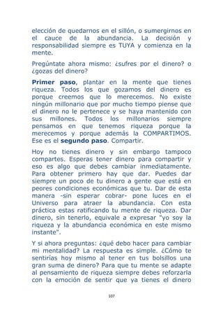 107 
 
elección de quedarnos en el sillón, o sumergirnos en
el cauce de la abundancia. La decisión y
responsabilidad siempre es TUYA y comienza en la
mente.
Pregúntate ahora mismo: ¿sufres por el dinero? o
¿gozas del dinero?
Primer paso, plantar en la mente que tienes
riqueza. Todos los que gozamos del dinero es
porque creemos que lo merecemos. No existe
ningún millonario que por mucho tiempo piense que
el dinero no le pertenece y se haya mantenido con
sus millones. Todos los millonarios siempre
pensamos en que tenemos riqueza porque la
merecemos y porque además la COMPARTIMOS.
Ese es el segundo paso. Compartir.
Hoy no tienes dinero y sin embargo tampoco
compartes. Esperas tener dinero para compartir y
eso es algo que debes cambiar inmediatamente.
Para obtener primero hay que dar. Puedes dar
siempre un poco de tu dinero a gente que está en
peores condiciones económicas que tu. Dar de esta
manera -sin esperar cobrar- pone luces en el
Universo para atraer la abundancia. Con esta
práctica estas ratificando tu mente de riqueza. Dar
dinero, sin tenerlo, equivale a expresar "yo soy la
riqueza y la abundancia económica en este mismo
instante".
Y si ahora preguntas: ¿qué debo hacer para cambiar
mi mentalidad? La respuesta es simple. ¿Cómo te
sentirías hoy mismo al tener en tus bolsillos una
gran suma de dinero? Para que tu mente se adapte
al pensamiento de riqueza siempre debes reforzarla
con la emoción de sentir que ya tienes el dinero
 