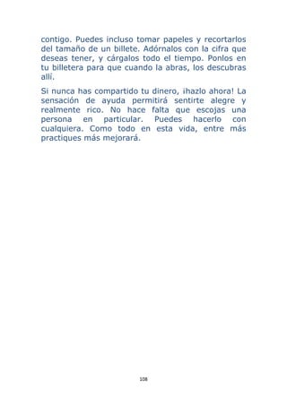108 
 
contigo. Puedes incluso tomar papeles y recortarlos
del tamaño de un billete. Adórnalos con la cifra que
deseas tener, y cárgalos todo el tiempo. Ponlos en
tu billetera para que cuando la abras, los descubras
allí.
Si nunca has compartido tu dinero, ¡hazlo ahora! La
sensación de ayuda permitirá sentirte alegre y
realmente rico. No hace falta que escojas una
persona en particular. Puedes hacerlo con
cualquiera. Como todo en esta vida, entre más
practiques más mejorará.
 