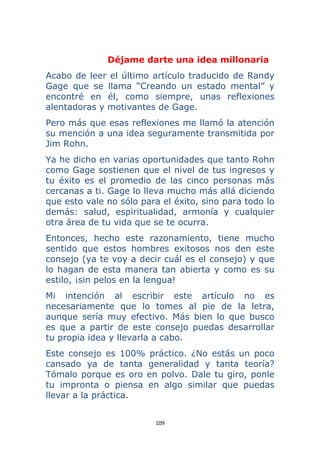 109 
 
Déjame darte una idea millonaria
Acabo de leer el último artículo traducido de Randy
Gage que se llama “Creando un estado mental” y
encontré en él, como siempre, unas reflexiones
alentadoras y motivantes de Gage.
Pero más que esas reflexiones me llamó la atención
su mención a una idea seguramente transmitida por
Jim Rohn.
Ya he dicho en varias oportunidades que tanto Rohn
como Gage sostienen que el nivel de tus ingresos y
tu éxito es el promedio de las cinco personas más
cercanas a ti. Gage lo lleva mucho más allá diciendo
que esto vale no sólo para el éxito, sino para todo lo
demás: salud, espiritualidad, armonía y cualquier
otra área de tu vida que se te ocurra.
Entonces, hecho este razonamiento, tiene mucho
sentido que estos hombres exitosos nos den este
consejo (ya te voy a decir cuál es el consejo) y que
lo hagan de esta manera tan abierta y como es su
estilo, ¡sin pelos en la lengua!
Mi intención al escribir este artículo no es
necesariamente que lo tomes al pie de la letra,
aunque sería muy efectivo. Más bien lo que busco
es que a partir de este consejo puedas desarrollar
tu propia idea y llevarla a cabo.
Este consejo es 100% práctico. ¿No estás un poco
cansado ya de tanta generalidad y tanta teoría?
Tómalo porque es oro en polvo. Dale tu giro, ponle
tu impronta o piensa en algo similar que puedas
llevar a la práctica.
 