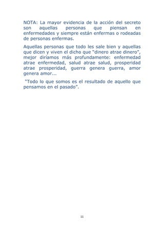 11 
 
NOTA: La mayor evidencia de la acción del secreto
son aquellas personas que piensan en
enfermedades y siempre están enfermas o rodeadas
de personas enfermas.
Aquellas personas que todo les sale bien y aquellas
que dicen y viven el dicho que “dinero atrae dinero”,
mejor diríamos más profundamente: enfermedad
atrae enfermedad, salud atrae salud, prosperidad
atrae prosperidad, guerra genera guerra, amor
genera amor...
“Todo lo que somos es el resultado de aquello que
pensamos en el pasado”.
 