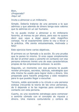 110 
 
Bien,
¿Preparado?
¡Aquí va!
Invita a almorzar a un millonario.
Simple. Debería tratarse de una persona a la que
admires y que además de dinero tenga esos valores
que tú admiras en un ser humano.
Yo no puedo invitar a almorzar a mi millonario
favorito, al menos no por ahora, pero eso no quiere
decir que vaya a dejar pasar este magnífico
consejo. Ya sé exactamente cómo lo voy a llevar a
la práctica. ¡Me siento entusiasmada, motivada y
feliz!
Este ejercicio tiene varios objetivos.
El primero es un llamado a la acción. Es una prueba
que te pones tú mismo. Si eres capaz simplemente
de dar el primer paso y ponerte en contacto con esa
persona entonces tienes una de esas características
propias de los empresarios exitosos: la acción.
Segundo, un momento con esa persona te puede
revelar principios, secretos, tácticas, estrategias que
ella misma ha usado para lograr éxito y dinero. Ves
preparado para hacerle preguntas y este receptivo
para lo que puedes llegar a escuchar.
Tercero, estás acercando a tu círculo a una persona
exitosa (recuerda la teoría de las cinco personas),
de ti depende si te las ingenias para continuar el
contacto con esta persona.
Cuarto, es una excelente estrategia para comenzar
a sentirte cómodo con el concepto de riqueza y
dinero. Una manera contundente y certera de
 