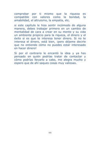 111 
 
comprobar por ti mismo que la riqueza es
compatible con valores como la bondad, la
amabilidad, el altruismo, la empatía, etc.
si este capítulo le hizo sentir incómodo de alguna
manera, debes trabajar primero en un cambio de
mentalidad de cara a crear en su mente y su vida
un ambiente propicio para la riqueza, el dinero y el
éxito si es que te interesa tener dinero. Si no te
interesa el dinero, está bien, ¡pero déjeme decirle
que no entiendo cómo no puedes estar interesado
en hacer dinero!
Si por el contrario le encantó la idea y ya has
pensado en quién podrías tratar de contactar y
cómo podrías llevarlo a cabo, me alegra mucho y
espero que de ahí saques cosas muy valiosas.
 