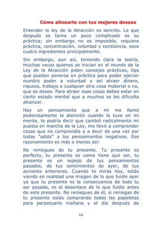 112 
 
Cómo alinearte con tus mejores deseos
Entender la ley de la Atracción es sencillo. Lo que
después se torna un poco complicado es su
práctica; sin embargo no es imposible, requiere
práctica, concentración, voluntad y constancia, esos
cuatro ingredientes principalmente.
Sin embargo, aun así, teniendo clara la teoría,
muchas veces quienes se inician en el mundo de la
Ley de la Atracción piden consejos prácticos, tips
que puedan ponerse en práctica para poder ejercer
nuestro poder a voluntad y así atraer dinero,
riqueza, trabajo o cualquier otra cosa material o no,
que se desee. Para atraer esas cosas debes estar en
cierto estado mental que a muchos se les dificulta
alcanzar.
Hay un pensamiento que a mi me llamó
poderosamente la atención cuando lo tuve en mi
mente, te podría decir que cambió radicalmente mi
puesta en marcha de la Ley, me llevó a comprender
cosas que no comprendía y a decir de una vez por
todas "adiós" a los pensamientos negativos. Ese
razonamiento es más o menos así:
No reniegues de tu presente. Tu presente es
perfecto, tu presente es como tiene que ser, tu
presente es un espejo de tus pensamientos
pasados, de tus sentimientos de ayer, de tus
acciones anteriores. Cuando te miras hoy, estás
viendo en realidad una imagen de lo que fuiste ayer
ya que tu presente es la consecuencia de todo tu
ser pasado, es el desenlace de lo que fuiste antes
de este presente. No reniegues de él, si reniegas de
tu presente estás comprando todas las papeletas
para perpetuarlo mañana y el día después de
 