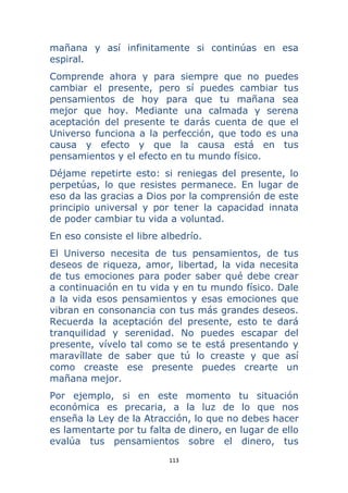 113 
 
mañana y así infinitamente si continúas en esa
espiral.
Comprende ahora y para siempre que no puedes
cambiar el presente, pero sí puedes cambiar tus
pensamientos de hoy para que tu mañana sea
mejor que hoy. Mediante una calmada y serena
aceptación del presente te darás cuenta de que el
Universo funciona a la perfección, que todo es una
causa y efecto y que la causa está en tus
pensamientos y el efecto en tu mundo físico.
Déjame repetirte esto: si reniegas del presente, lo
perpetúas, lo que resistes permanece. En lugar de
eso da las gracias a Dios por la comprensión de este
principio universal y por tener la capacidad innata
de poder cambiar tu vida a voluntad.
En eso consiste el libre albedrío.
El Universo necesita de tus pensamientos, de tus
deseos de riqueza, amor, libertad, la vida necesita
de tus emociones para poder saber qué debe crear
a continuación en tu vida y en tu mundo físico. Dale
a la vida esos pensamientos y esas emociones que
vibran en consonancia con tus más grandes deseos.
Recuerda la aceptación del presente, esto te dará
tranquilidad y serenidad. No puedes escapar del
presente, vívelo tal como se te está presentando y
maravíllate de saber que tú lo creaste y que así
como creaste ese presente puedes crearte un
mañana mejor.
Por ejemplo, si en este momento tu situación
económica es precaria, a la luz de lo que nos
enseña la Ley de la Atracción, lo que no debes hacer
es lamentarte por tu falta de dinero, en lugar de ello
evalúa tus pensamientos sobre el dinero, tus
 