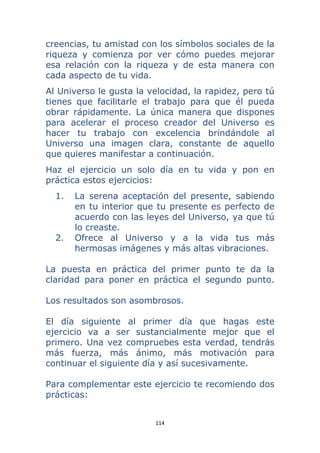 114 
 
creencias, tu amistad con los símbolos sociales de la
riqueza y comienza por ver cómo puedes mejorar
esa relación con la riqueza y de esta manera con
cada aspecto de tu vida.
Al Universo le gusta la velocidad, la rapidez, pero tú
tienes que facilitarle el trabajo para que él pueda
obrar rápidamente. La única manera que dispones
para acelerar el proceso creador del Universo es
hacer tu trabajo con excelencia brindándole al
Universo una imagen clara, constante de aquello
que quieres manifestar a continuación.
Haz el ejercicio un solo día en tu vida y pon en
práctica estos ejercicios:
1. La serena aceptación del presente, sabiendo
en tu interior que tu presente es perfecto de
acuerdo con las leyes del Universo, ya que tú
lo creaste.
2. Ofrece al Universo y a la vida tus más
hermosas imágenes y más altas vibraciones.
La puesta en práctica del primer punto te da la
claridad para poner en práctica el segundo punto.
Los resultados son asombrosos.
El día siguiente al primer día que hagas este
ejercicio va a ser sustancialmente mejor que el
primero. Una vez compruebes esta verdad, tendrás
más fuerza, más ánimo, más motivación para
continuar el siguiente día y así sucesivamente.
Para complementar este ejercicio te recomiendo dos
prácticas:
 