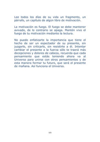 115 
 
Lee todos los días de su vida un fragmento, un
párrafo, un capítulo de algún libro de motivación.
La motivación es fuego. El fuego se debe mantener
avivado, de lo contrario se apaga. Mantén vivo el
fuego de tu motivación mediante la lectura.
No puedo enfatizarte la importancia que tiene el
hecho de ser un espectador de su presente, sin
juzgarlo, sin criticarlo, sin resistirte a él. Intentar
cambiar el presente a la fuerza sólo te traerá más
decepciones y dolores de cabeza, recuerda que cada
pensamiento que estás teniendo ahora va al
Universo para unirse con otros pensamientos y de
esta manera formar tu futuro, que será el presente
de mañana. Así funciona el Universo.
 