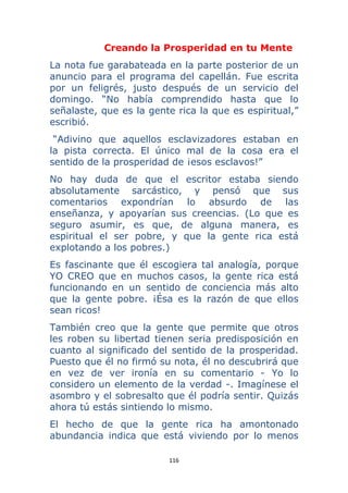 116 
 
Creando la Prosperidad en tu Mente
La nota fue garabateada en la parte posterior de un
anuncio para el programa del capellán. Fue escrita
por un feligrés, justo después de un servicio del
domingo. “No había comprendido hasta que lo
señalaste, que es la gente rica la que es espiritual,”
escribió.
“Adivino que aquellos esclavizadores estaban en
la pista correcta. El único mal de la cosa era el
sentido de la prosperidad de ¡esos esclavos!”
No hay duda de que el escritor estaba siendo
absolutamente sarcástico, y pensó que sus
comentarios expondrían lo absurdo de las
enseñanza, y apoyarían sus creencias. (Lo que es
seguro asumir, es que, de alguna manera, es
espiritual el ser pobre, y que la gente rica está
explotando a los pobres.)
Es fascinante que él escogiera tal analogía, porque
YO CREO que en muchos casos, la gente rica está
funcionando en un sentido de conciencia más alto
que la gente pobre. ¡Ésa es la razón de que ellos
sean ricos!
También creo que la gente que permite que otros
les roben su libertad tienen seria predisposición en
cuanto al significado del sentido de la prosperidad.
Puesto que él no firmó su nota, él no descubrirá que
en vez de ver ironía en su comentario - Yo lo
considero un elemento de la verdad -. Imagínese el
asombro y el sobresalto que él podría sentir. Quizás
ahora tú estás sintiendo lo mismo.
El hecho de que la gente rica ha amontonado
abundancia indica que está viviendo por lo menos
 