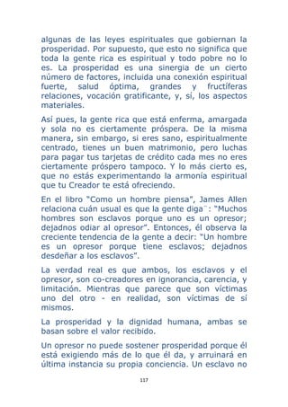 117 
 
algunas de las leyes espirituales que gobiernan la
prosperidad. Por supuesto, que esto no significa que
toda la gente rica es espiritual y todo pobre no lo
es. La prosperidad es una sinergia de un cierto
número de factores, incluida una conexión espiritual
fuerte, salud óptima, grandes y fructíferas
relaciones, vocación gratificante, y, sí, los aspectos
materiales.
Así pues, la gente rica que está enferma, amargada
y sola no es ciertamente próspera. De la misma
manera, sin embargo, si eres sano, espiritualmente
centrado, tienes un buen matrimonio, pero luchas
para pagar tus tarjetas de crédito cada mes no eres
ciertamente próspero tampoco. Y lo más cierto es,
que no estás experimentando la armonía espiritual
que tu Creador te está ofreciendo.
En el libro “Como un hombre piensa”, James Allen
relaciona cuán usual es que la gente diga¨: “Muchos
hombres son esclavos porque uno es un opresor;
dejadnos odiar al opresor”. Entonces, él observa la
creciente tendencia de la gente a decir: “Un hombre
es un opresor porque tiene esclavos; dejadnos
desdeñar a los esclavos”.
La verdad real es que ambos, los esclavos y el
opresor, son co-creadores en ignorancia, carencia, y
limitación. Mientras que parece que son víctimas
uno del otro - en realidad, son víctimas de sí
mismos.
La prosperidad y la dignidad humana, ambas se
basan sobre el valor recibido.
Un opresor no puede sostener prosperidad porque él
está exigiendo más de lo que él da, y arruinará en
última instancia su propia conciencia. Un esclavo no
 