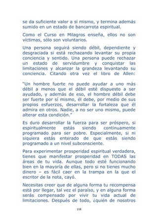 118 
 
se da suficiente valor a sí mismo, y termina además
sumido en un estado de bancarrota espiritual.
Como el Curso en Milagros enseña, ellos no son
víctimas, sólo son voluntarios.
Una persona seguirá siendo débil, dependiente y
desgraciada si está rechazando levantar su propia
conciencia y sentido. Una persona puede rechazar
un estado de servidumbre y conquistar las
limitaciones y alcanzar la grandeza levantando su
conciencia. Citando otra vez el libro de Allen:
“Un hombre fuerte no puede ayudar a uno más
débil a menos que el débil esté dispuesto a ser
ayudado, y además de eso, el hombre débil debe
ser fuerte por sí mismo, él debe, por medio de sus
propios esfuerzos, desarrollar la fortaleza que él
admira en otros. Nadie, a no ser uno mismo, puede
alterar esta condición.”
Es duro desarrollar la fuerza para ser próspero, si
espiritualmente estás siendo continuamente
programado para ser pobre. Especialmente, si ni
siquiera estás enterado de que estás siendo
programado a un nivel subconsciente.
Para experimentar prosperidad espiritual verdadera,
tienes que manifestar prosperidad en TODAS las
áreas de tu vida. Aunque todo esté funcionando
bien en la mayoría de ellas, pero si no tienes mucho
dinero – es fácil caer en la trampa en la que el
escritor de la nota, cayó.
Necesitas creer que de alguna forma tu recompensa
está por llegar, tal vez el paraíso, y en alguna forma
serás compensado por vivir tu vida actual de
limitaciones. Después de todo, ¿quién de nosotros
 