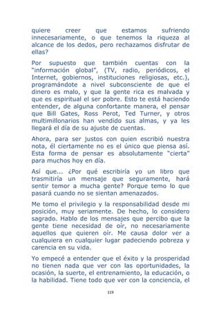 119 
 
quiere creer que estamos sufriendo
innecesariamente, o que tenemos la riqueza al
alcance de los dedos, pero rechazamos disfrutar de
ellas?
Por supuesto que también cuentas con la
“información global”, (TV, radio, periódicos, el
Internet, gobiernos, instituciones religiosas, etc.),
programándote a nivel subconsciente de que el
dinero es malo, y que la gente rica es malvada y
que es espiritual el ser pobre. Esto te está haciendo
entender, de alguna confortante manera, el pensar
que Bill Gates, Ross Perot, Ted Turner, y otros
multimillonarios han vendido sus almas, y ya les
llegará el día de su ajuste de cuentas.
Ahora, para ser justos con quien escribió nuestra
nota, él ciertamente no es el único que piensa así.
Esta forma de pensar es absolutamente “cierta”
para muchos hoy en día.
Así que... ¿Por qué escribiría yo un libro que
trasmitiría un mensaje que seguramente, hará
sentir temor a mucha gente? Porque temo lo que
pasará cuando no se sientan amenazados.
Me tomo el privilegio y la responsabilidad desde mi
posición, muy seriamente. De hecho, lo considero
sagrado. Hablo de los mensajes que percibo que la
gente tiene necesidad de oír, no necesariamente
aquellos que quieren oír. Me causa dolor ver a
cualquiera en cualquier lugar padeciendo pobreza y
carencia en su vida.
Yo empecé a entender que el éxito y la prosperidad
no tienen nada que ver con las oportunidades, la
ocasión, la suerte, el entrenamiento, la educación, o
la habilidad. Tiene todo que ver con la conciencia, el
 