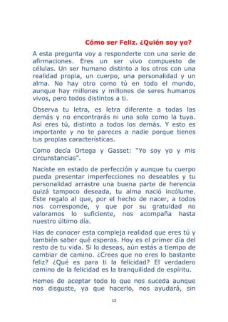 12 
 
Cómo ser Feliz. ¿Quién soy yo?
A esta pregunta voy a responderte con una serie de
afirmaciones. Eres un ser vivo compuesto de
células. Un ser humano distinto a los otros con una
realidad propia, un cuerpo, una personalidad y un
alma. No hay otro como tú en todo el mundo,
aunque hay millones y millones de seres humanos
vivos, pero todos distintos a ti.
Observa tu letra, es letra diferente a todas las
demás y no encontrarás ni una sola como la tuya.
Así eres tú, distinto a todos los demás. Y esto es
importante y no te pareces a nadie porque tienes
tus propias características.
Como decía Ortega y Gasset: “Yo soy yo y mis
circunstancias”.
Naciste en estado de perfección y aunque tu cuerpo
pueda presentar imperfecciones no deseables y tu
personalidad arrastre una buena parte de herencia
quizá tampoco deseada, tu alma nació incólume.
Este regalo al que, por el hecho de nacer, a todos
nos corresponde, y que por su gratuidad no
valoramos lo suficiente, nos acompaña hasta
nuestro último día.
Has de conocer esta compleja realidad que eres tú y
también saber qué esperas. Hoy es el primer día del
resto de tu vida. Si lo deseas, aún estás a tiempo de
cambiar de camino. ¿Crees que no eres lo bastante
feliz? ¿Qué es para ti la felicidad? El verdadero
camino de la felicidad es la tranquilidad de espíritu.
Hemos de aceptar todo lo que nos suceda aunque
nos disguste, ya que hacerlo, nos ayudará, sin
 