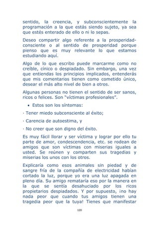 120 
 
sentido, la creencia, y subconscientemente la
programación a la que estás siendo sujeto, ya sea
que estés enterado de ello o ni lo sepas.
Deseo compartir algo referente a la prosperidad-
consciente o al sentido de prosperidad porque
pienso que es muy relevante lo que estamos
estudiando aquí.
Algo de lo que escribo puede marcarme como no
creíble, cínico o despiadado. Sin embargo, una vez
que entiendas los principios implicados, entenderás
que mis comentarios tienen como cometido único,
desear el más alto nivel de bien a otros.
Algunas personas no tienen el sentido de ser sanos,
ricos o felices. Son “víctimas profesionales”.
• Estos son los síntomas:
· Tener miedo subconsciente al éxito;
· Carencia de autoestima, y
· No creer que son digno del éxito.
Es muy fácil llorar y ser víctima y lograr por ello tu
parte de amor, condescendencia, etc. se rodean de
amigos que son víctimas con miserias iguales a
usted. Se reúnen y comparten sus tragedias y
miserias los unos con los otros.
Explicaría como esos animales sin piedad y de
sangre fría de la compañía de electricidad habían
cortado la luz, porque yo era una luz apagada en
pleno día. Su amigo remataría eso por la manera en
la que se sentía desahuciado por los ricos
propietarios despiadados. Y por supuesto, ¡no hay
nada peor que cuando tus amigos tienen una
tragedia peor que la tuya! Tienes que manifestar
 
