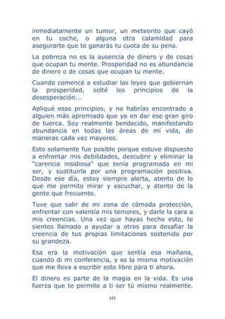 121 
 
inmediatamente un tumor, un meteorito que cayó
en tu coche, o alguna otra calamidad para
asegurarte que te ganarás tu cuota de su pena.
La pobreza no es la ausencia de dinero y de cosas
que ocupan tu mente. Prosperidad no es abundancia
de dinero o de cosas que ocupan tu mente.
Cuando comencé a estudiar las leyes que gobiernan
la prosperidad, solté los principios de la
desesperación...
Apliqué esos principios, y no habrías encontrado a
alguien más apremiado que yo en dar ese gran giro
de tuerca. Soy realmente bendecido, manifestando
abundancia en todas las áreas de mi vida, de
maneras cada vez mayores.
Esto solamente fue posible porque estuve dispuesto
a enfrentar mis debilidades, descubrir y eliminar la
“carencia insidiosa” que tenía programada en mi
ser, y sustituirla por una programación positiva.
Desde ese día, estoy siempre alerta, atento de lo
que me permito mirar y escuchar, y atento de la
gente que frecuento.
Tuve que salir de mi zona de cómoda protección,
enfrentar con valentía mis temores, y darle la cara a
mis creencias. Una vez que hayas hecho esto, te
sientes llamado a ayudar a otros para desafiar la
creencia de tus propias limitaciones sostenido por
su grandeza.
Esa era la motivación que sentía esa mañana,
cuando di mi conferencia, y es la misma motivación
que me lleva a escribir este libro para ti ahora.
El dinero es parte de la magia en la vida. Es una
fuerza que te permite a ti ser tú mismo realmente.
 