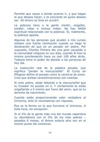 122 
 
Permite que vayas a donde quieras ir, y que hagas
lo que desees hacer, y te convierte en quien desees
ser. ¡El dinero es Dios en acción!
La pobreza hace a la gente mentir, engañar,
estafar, robar e incluso matar. No hay NADA
espiritual relacionado con la pobreza. Sí, realmente,
la pobreza apesta.
Algunas de las personas que acuden a mis cursos
sienten una fuerte conmoción cuando yo hago la
declaración de que es un pecado ser pobre. Por
supuesto, Charles Filmore dio una gran sacudida a
la comunidad religiosa en sus días, cuando él hizo la
misma proclamación hace ya casi 100 años atrás.
Todavía tiene el poder de atontar a las personas de
hoy día.
La traducción real de la palabra pecado, que
significa “perder la marca/señal”. El Curso en
Milagros define al pecado como la carencia de amor.
Creo que ambas caracterizaciones son exactas.
Si eres pobre, estás faltando a la marca/señal que
tu Creador ha puesto en ti. Y ciertamente te estás
engañando a ti mismo por fuera del amor, que es tu
derecho de nacimiento.
Cuando estás proporcionando valor verdadero al
Universo, éste te recompensa con riquezas.
Ésa es la forma en la que funciona el Universo. A
toda hora, sin excepción.
Si el 2% de la gente más rica del mundo repartiera
su abundancia con el 2% de los más pobres –
pasados 6 meses, el dinero estaría otra vez en el
mismo punto del comienzo.
 