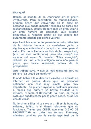 123 
 
¿Por qué?
Debido al sentido de la conciencia de la gente
involucrada. Para convertirse en multimillonario,
primero tienes que convertirte en la clase de
personas que puede manejar millones de euros con
responsabilidad. Debes proporcionar un gran valor a
un gran número de personas, que estarán
dispuestas a negociar parte de ese dinero tan
duramente ganado por dichos valores.
Ayn Rand fue una de las pensadoras más brillantes
de la historia humana, un verdadero genio, y
alguien que entendía el concepto del valor para el
valor. Ella no lo llamaría sentido de la prosperidad,
(era una atea confirmada), pero ella poseyó esa
espada del valor. Su novela, “Atlas encogido”,
debería ser una lectura obligada cada año para la
gente que busca referencia acerca de la
prosperidad.
Otro trabajo suyo, y que es más relevante aún, es
su libro “La virtud del egoísmo”.
Cuando hablo a la audiencia o escribo un articulo en
internet, es porque deseo que las personas
entiendan una cosa muy simple, pero muy
importante. No pueden ayudar a cualquier persona
a menos que primero se hayan ayudado a sí
mismos. O como el Reverendo Ike diría, ¡la mejor
cosa que puedes hacer por la gente pobre, es no ser
uno de ellos!
No le sirve a Dios ni te sirve a ti. Si estás hundido,
enfermo, infeliz, o si tienes relaciones que no
funcionan. Tienes que CREER que eres DIGNO DE
PROSPERIDAD en todas sus formas. Entonces,
mientras camines por la senda espiritual de la
 