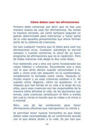 125 
 
Cómo debes usar las afirmaciones
Primero debo comenzar por decir que no hay una
manera exacta de usar las afirmaciones. No existe
la manera correcta, así como tampoco seguiste un
patrón determinado para interiorizar y hacer parte
de tu vida aquellos pensamientos que ahora forman
parte de tu sistema de creencias.
Así que cualquier manera que tú idees para usar tus
afirmaciones sirve. Cualquier estrategia te servirá
siempre y cuando conserves la clave de un buen
programa de afirmaciones que es la repetición. Pero
de todas maneras más abajo te doy unas ideas.
Fue repitiendo una y otra vez como incorporaste tus
viejos hábitos y creencias. Escuchando una y otra
vez lo que otros decían cuando conversaban a tu
lado y como eras tan pequeño no lo cuestionabas,
simplemente lo tomabas como cierto. Después te
hiciste mayor y ya esas creencias estaban e ti. No
supiste cómo llegaron, cómo se quedaron, ni el
impacto que han tenido en tu vida a lo largo de tus
años, pero esas creencias son las responsables de la
manera cómo afrontas la vida, de las decisiones que
tomas, esas creencias constituyen el filtro a través
del cual tu miras el mundo que te rodea y te miras a
ti mism@.
Bien, una de las condiciones para hacer
afirmaciones efectivas que reprogramen tu mente y
te permitan tener nuevos horizontes es que éstas
deben estar acompañadas de un sentimiento acorde
con lo que desea atraer a tu vida. Es por eso que
 