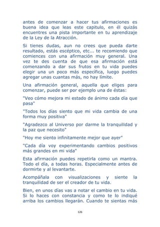 126 
 
antes de comenzar a hacer tus afirmaciones es
buena idea que leas este capitulo, en él quizás
encuentres una pista importante en tu aprendizaje
de la Ley de la Atracción.
Si tienes dudas, aun no crees que pueda darte
resultado, estás escéptico, etc... te recomiendo que
comiences con una afirmación muy general. Una
vez te des cuenta de que esa afirmación está
comenzando a dar sus frutos en tu vida puedes
elegir una un poco más específica, luego puedes
agregar unas cuantas más, no hay límite.
Una afirmación general, aquella que eliges para
comenzar, puede ser por ejemplo una de éstas:
"Veo cómo mejora mi estado de ánimo cada día que
pasa"
"Todos los días siento que mi vida cambia de una
forma muy positiva"
"Agradezco al Universo por darme la tranquilidad y
la paz que necesito"
"Hoy me siento infinitamente mejor que ayer"
"Cada día voy experimentando cambios positivos
más grandes en mi vida"
Esta afirmación puedes repetirla como un mantra.
Todo el día, a todas horas. Especialmente antes de
dormirte y al levantarte.
Acompáñala con visualizaciones y siente la
tranquilidad de ser el creador de tu vida.
Bien, en unos días vas a notar el cambio en tu vida.
Si lo haces con constancia y como te lo indiqué
arriba los cambios llegarán. Cuando te sientas más
 