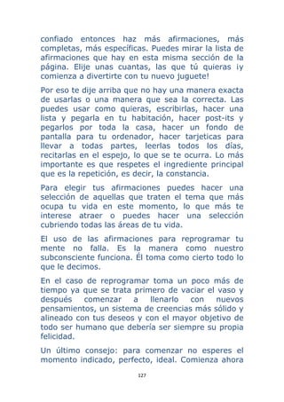 127 
 
confiado entonces haz más afirmaciones, más
completas, más específicas. Puedes mirar la lista de
afirmaciones que hay en esta misma sección de la
página. Elije unas cuantas, las que tú quieras ¡y
comienza a divertirte con tu nuevo juguete!
Por eso te dije arriba que no hay una manera exacta
de usarlas o una manera que sea la correcta. Las
puedes usar como quieras, escribirlas, hacer una
lista y pegarla en tu habitación, hacer post-its y
pegarlos por toda la casa, hacer un fondo de
pantalla para tu ordenador, hacer tarjeticas para
llevar a todas partes, leerlas todos los días,
recitarlas en el espejo, lo que se te ocurra. Lo más
importante es que respetes el ingrediente principal
que es la repetición, es decir, la constancia.
Para elegir tus afirmaciones puedes hacer una
selección de aquellas que traten el tema que más
ocupa tu vida en este momento, lo que más te
interese atraer o puedes hacer una selección
cubriendo todas las áreas de tu vida.
El uso de las afirmaciones para reprogramar tu
mente no falla. Es la manera como nuestro
subconsciente funciona. Él toma como cierto todo lo
que le decimos.
En el caso de reprogramar toma un poco más de
tiempo ya que se trata primero de vaciar el vaso y
después comenzar a llenarlo con nuevos
pensamientos, un sistema de creencias más sólido y
alineado con tus deseos y con el mayor objetivo de
todo ser humano que debería ser siempre su propia
felicidad.
Un último consejo: para comenzar no esperes el
momento indicado, perfecto, ideal. Comienza ahora
 