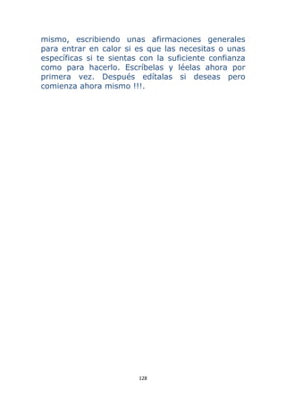 128 
 
mismo, escribiendo unas afirmaciones generales
para entrar en calor si es que las necesitas o unas
específicas si te sientas con la suficiente confianza
como para hacerlo. Escríbelas y léelas ahora por
primera vez. Después edítalas si deseas pero
comienza ahora mismo !!!.
 