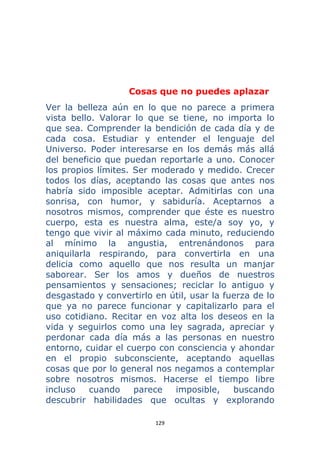 129 
 
Cosas que no puedes aplazar
Ver la belleza aún en lo que no parece a primera
vista bello. Valorar lo que se tiene, no importa lo
que sea. Comprender la bendición de cada día y de
cada cosa. Estudiar y entender el lenguaje del
Universo. Poder interesarse en los demás más allá
del beneficio que puedan reportarle a uno. Conocer
los propios límites. Ser moderado y medido. Crecer
todos los días, aceptando las cosas que antes nos
habría sido imposible aceptar. Admitirlas con una
sonrisa, con humor, y sabiduría. Aceptarnos a
nosotros mismos, comprender que éste es nuestro
cuerpo, esta es nuestra alma, este/a soy yo, y
tengo que vivir al máximo cada minuto, reduciendo
al mínimo la angustia, entrenándonos para
aniquilarla respirando, para convertirla en una
delicia como aquello que nos resulta un manjar
saborear. Ser los amos y dueños de nuestros
pensamientos y sensaciones; reciclar lo antiguo y
desgastado y convertirlo en útil, usar la fuerza de lo
que ya no parece funcionar y capitalizarlo para el
uso cotidiano. Recitar en voz alta los deseos en la
vida y seguirlos como una ley sagrada, apreciar y
perdonar cada día más a las personas en nuestro
entorno, cuidar el cuerpo con consciencia y ahondar
en el propio subconsciente, aceptando aquellas
cosas que por lo general nos negamos a contemplar
sobre nosotros mismos. Hacerse el tiempo libre
incluso cuando parece imposible, buscando
descubrir habilidades que ocultas y explorando
 