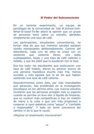 131 
 
El Poder del Subconsciente
En un reciente experimento, un equipo de
psicólogos de la Universidad de Yale B-School-Isnt-
What-It-Used-To-Be alteró la opinión que un grupo
de personas tenía sobre un extraño, dándoles
simplemente una taza de café.
Los participantes, estudiantes universitarios, no
tenían idea de que sus instintos sociales estaban
siendo manipulados deliberadamente. Camino del
laboratorio, cada uno de ellos se cruzó con un
asistente que sostenía libros, una tabla
sujetapapeles, hojas y una taza de café caliente o
helado, y que les pidió que lo ayudaran con la taza.
Eso fue todo: los estudiantes que sostuvieron una
taza de café helado, dieron su parecer acerca de
una persona hipotética mucho más fría, menos
sociable y más egoísta que la de los que habían
sostenido una taza de café caliente.
Descubrimientos como éste, por más improbables
que parezcan, han proliferado en la investigación
psicológica en los últimos años. Los nuevos estudios
revelaron que las personas arreglan más su aspecto
cuando se percibe un leve olor a líquido de limpieza;
que se vuelven más competitivas si hay un maletín
de mano a la vista o que son más propensas a
cooperar si oyen palabras como “apoyo” o “confiable
o responsable”. Y todo sin tener conciencia del
cambio ni de lo que lo causó.
¿Mejorar el rendimiento inconsciente?
 
