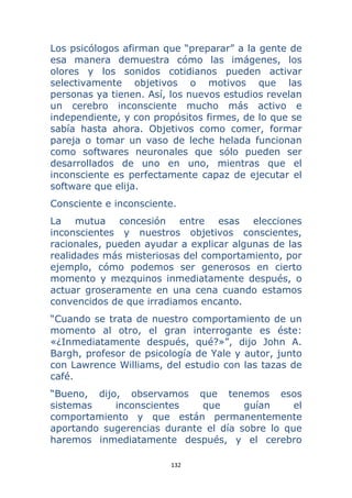 132 
 
Los psicólogos afirman que “preparar” a la gente de
esa manera demuestra cómo las imágenes, los
olores y los sonidos cotidianos pueden activar
selectivamente objetivos o motivos que las
personas ya tienen. Así, los nuevos estudios revelan
un cerebro inconsciente mucho más activo e
independiente, y con propósitos firmes, de lo que se
sabía hasta ahora. Objetivos como comer, formar
pareja o tomar un vaso de leche helada funcionan
como softwares neuronales que sólo pueden ser
desarrollados de uno en uno, mientras que el
inconsciente es perfectamente capaz de ejecutar el
software que elija.
Consciente e inconsciente.
La mutua concesión entre esas elecciones
inconscientes y nuestros objetivos conscientes,
racionales, pueden ayudar a explicar algunas de las
realidades más misteriosas del comportamiento, por
ejemplo, cómo podemos ser generosos en cierto
momento y mezquinos inmediatamente después, o
actuar groseramente en una cena cuando estamos
convencidos de que irradiamos encanto.
“Cuando se trata de nuestro comportamiento de un
momento al otro, el gran interrogante es éste:
«¿Inmediatamente después, qué?»”, dijo John A.
Bargh, profesor de psicología de Yale y autor, junto
con Lawrence Williams, del estudio con las tazas de
café.
“Bueno, dijo, observamos que tenemos esos
sistemas inconscientes que guían el
comportamiento y que están permanentemente
aportando sugerencias durante el día sobre lo que
haremos inmediatamente después, y el cerebro
 