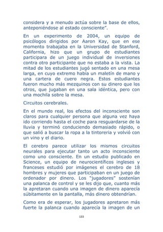 133 
 
considera y a menudo actúa sobre la base de ellos,
anteponiéndose al estado consciente”.
En un experimento de 2004, un equipo de
psicólogos dirigidos por Aaron Kay, que en ese
momento trabajaba en la Universidad de Stanford,
California, hizo que un grupo de estudiantes
participara de un juego individual de inversiones
contra otro participante que no estaba a la vista. La
mitad de los estudiantes jugó sentado en una mesa
larga, en cuyo extremo había un maletín de mano y
una cartera de cuero negra. Estos estudiantes
fueron mucho más mezquinos con su dinero que los
otros, que jugaban en una sala idéntica, pero con
una mochila sobre la mesa.
Circuitos cerebrales.
En el mundo real, los efectos del inconsciente son
claros para cualquier persona que alguna vez haya
ido corriendo hasta el coche para resguardarse de la
lluvia y terminó conduciendo demasiado rápido, o
que salió a buscar la ropa a la tintoreria y volvió con
un vino y el diario.
El cerebro parece utilizar los mismos circuitos
neurales para ejecutar tanto un acto inconsciente
como uno consciente. En un estudio publicado en
Science, un equipo de neurocientíficos ingleses y
franceses estudió por imágenes el cerebro de 18
hombres y mujeres que participaban en un juego de
ordenador por dinero. Los “jugadores” sostenían
una palanca de control y se les dijo que, cuanto más
la apretaran cuando una imagen de dinero aparecía
súbitamente en la pantalla, más dinero obtendrían.
Como era de esperar, los jugadores apretaron más
fuerte la palanca cuando aparecía la imagen de un
 