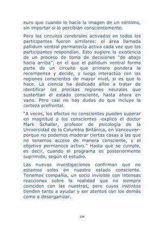 134 
 
euro que cuando lo hacía la imagen de un céntimo,
sin importar si lo percibían conscientemente.
Pero los circuitos cerebrales activados en todos los
participantes fueron similares: el área llamada
pallidum ventral permanecía activa cada vez que los
participantes respondían. Esto sugiere la existencia
de un proceso de toma de decisiones “de abajo
hacia arriba”, en el que el pallidum ventral forma
parte de un circuito que primero pondera la
recompensa y decide, y luego interactúa con las
regiones conscientes de mayor nivel, si es que lo
hace. La ciencia ha dedicado años a tratar de
identificar las precisas regiones neurales que
sustentan el estado consciente, hasta ahora en
vano. Pero casi no hay dudas de que incluye la
corteza prefrontal.
“A veces, los efectos no conscientes pueden superar
en magnitud a los conscientes -explicó el doctor
Mark Schaller, profesor de psicología de la
Universidad de la Columbia Británica, en Vancouver-
porque no podemos moderar ciertas cosas a las que
no tenemos acceso de manera consciente, y el
objetivo permanece activo.” Hasta que se cumple,
es decir, cuando el programa es posteriormente
suprimido, según el estudio.
Las nuevas investigaciones confirman que no
estamos solos en nuestro estado consciente.
Tenemos compañía, un socio invisible con intensas
reacciones sobre la realidad que no siempre
coinciden con las nuestras, pero cuyos instintos
tienden tanto a ayudar y ser atentos con los demás
como a desorganizar.
 