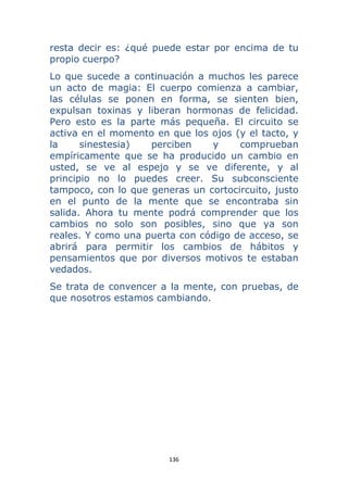 136 
 
resta decir es: ¿qué puede estar por encima de tu
propio cuerpo?
Lo que sucede a continuación a muchos les parece
un acto de magia: El cuerpo comienza a cambiar,
las células se ponen en forma, se sienten bien,
expulsan toxinas y liberan hormonas de felicidad.
Pero esto es la parte más pequeña. El circuito se
activa en el momento en que los ojos (y el tacto, y
la sinestesia) perciben y comprueban
empíricamente que se ha producido un cambio en
usted, se ve al espejo y se ve diferente, y al
principio no lo puedes creer. Su subconsciente
tampoco, con lo que generas un cortocircuito, justo
en el punto de la mente que se encontraba sin
salida. Ahora tu mente podrá comprender que los
cambios no solo son posibles, sino que ya son
reales. Y como una puerta con código de acceso, se
abrirá para permitir los cambios de hábitos y
pensamientos que por diversos motivos te estaban
vedados.
Se trata de convencer a la mente, con pruebas, de
que nosotros estamos cambiando.
 
