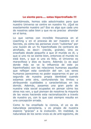 137 
 
Lo siento pero…. estas hipertrofiado !!!
Admitámoslo, hemos sido adoctrinados para que
nuestro Universo se centre en nuestro Yo. ¿Qué es
exactamente nuestro yo? Eso es algo que cada uno
de nosotros sabe bien y que no es preciso ahondar
en el tema.
Lo que vemos con increíble frecuencia en el
coaching y en el proceso de ser maestro en el
Secreto, es cómo las personas viven “cubiertas” por
una ilusión de un Yo hipertrofiado (lo contrario de
atrofiado, es decir: crecido, grande). Uno es
enseñado desde pequeño a que el mundo es él, y
que si uno no se siente bien, entonces el mundo no
está bien, y que si uno es feliz, el Universo es
maravilloso y dios es bueno. Además (y es aquí
donde más se ve la influencia de este yo
hipertrofiado) son las relaciones humanas aquellas
que reflejan esta condición del ser. Los seres
humanos parecemos no poder separarnos ni por un
segundo de nuestra propia identidad cuando
estamos ante otro, confundiendo los límites y
atribuyendo cualidades y características en los
demás. Además, pasamos una gran parte de
nuestra vida social ocupados en pensar cómo los
otros nos ven, y qué piensan de nosotros la mayoría
de las veces haciendo esta racionalización a través
de nuestro yo, con lo que casi siempre resulta en
una concepción errada.
Como lo ha enseñado la ciencia, el yo es de
naturaleza parasitaria, y es propio de nuestra
especie “gracias” a la evolución. En realidad, la
naturaleza de los seres vivos es de anti-egoísmo, de
 