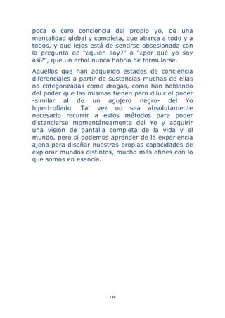 138 
 
poca o cero conciencia del propio yo, de una
mentalidad global y completa, que abarca a todo y a
todos, y que lejos está de sentirse obsesionada con
la pregunta de “¿quién soy?” o “¿por qué yo soy
así?”, que un arbol nunca habría de formularse.
Aquellos que han adquirido estados de conciencia
diferenciales a partir de sustancias muchas de ellas
no categorizadas como drogas, como han hablando
del poder que las mismas tienen para diluir el poder
-similar al de un agujero negro- del Yo
hipertrofiado. Tal vez no sea absolutamente
necesario recurrir a estos métodos para poder
distanciarse momentáneamente del Yo y adquirir
una visión de pantalla completa de la vida y el
mundo, pero sí podemos aprender de la experiencia
ajena para diseñar nuestras propias capacidades de
explorar mundos distintos, mucho más afines con lo
que somos en esencia.
 