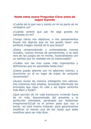 14 
 
Hazte estas nueve Preguntas Clave antes de
seguir leyendo
¿Cuánto de lo que veo y siento en mi es parte de mi
verdadero yo?
¿Cuándo sentiré que por fin algo grande ha
cambiado en mí?
¿Tengo claros mis objetivos, o mis pensamientos
fluyen tan deprisa que no me puedo hacer una
perfecta imagen mental de lo que busco?
¿Estoy comprendiendo y contemplando nuevos
mundos, nuevas formas de pensamiento, o es este
otro de los juegos de mi mente, ilusionándome con
un cambio que en realidad me es inalcanzable?
¿Cuáles son las tres cosas más importantes y
definitorias que he aprendido hasta hoy?
¿Cómo puedo aliarme con mi laberinto interior, y
divertirme en él en lugar de tratar de sortearlo
neciamente?
¿Acaso reviso de manera inteligente mis valores,
mis creencias más amplias, buscando reformular los
principios que rigen mi vida y así lograr sentirme
más dócil y fluido?
¿Qué porción de mi vida transcurro viviendo fuera
de mi vida, desconectado del presente y la
perfección inmediata, paralizado por fantasmas
imaginarios?¿Cuál es el primer paso que voy a
tomar -en este mismo instante- para garantizarme
modificar al menos una de las cosas que debo
modificar para ser más libre.
 