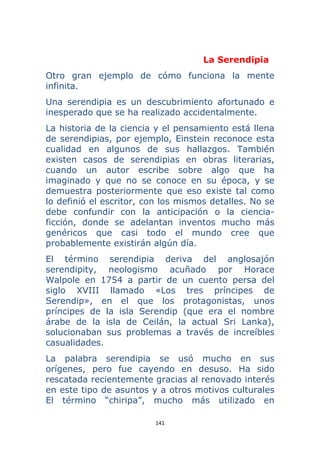 141 
 
La Serendipia
Otro gran ejemplo de cómo funciona la mente
infinita.
Una serendipia es un descubrimiento afortunado e
inesperado que se ha realizado accidentalmente.
La historia de la ciencia y el pensamiento está llena
de serendipias, por ejemplo, Einstein reconoce esta
cualidad en algunos de sus hallazgos. También
existen casos de serendipias en obras literarias,
cuando un autor escribe sobre algo que ha
imaginado y que no se conoce en su época, y se
demuestra posteriormente que eso existe tal como
lo definió el escritor, con los mismos detalles. No se
debe confundir con la anticipación o la ciencia-
ficción, donde se adelantan inventos mucho más
genéricos que casi todo el mundo cree que
probablemente existirán algún día.
El término serendipia deriva del anglosajón
serendipity, neologismo acuñado por Horace
Walpole en 1754 a partir de un cuento persa del
siglo XVIII llamado «Los tres príncipes de
Serendip», en el que los protagonistas, unos
príncipes de la isla Serendip (que era el nombre
árabe de la isla de Ceilán, la actual Sri Lanka),
solucionaban sus problemas a través de increíbles
casualidades.
La palabra serendipia se usó mucho en sus
orígenes, pero fue cayendo en desuso. Ha sido
rescatada recientemente gracias al renovado interés
en este tipo de asuntos y a otros motivos culturales
El término “chiripa”, mucho más utilizado en
 