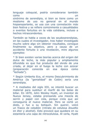 142 
 
lenguaje coloquial, podría considerarse también
como un
sinónimo de serendipia, si bien se tiene como un
modismo de uso no general en el mundo
hispanoparlante, se usa con una connotación más
bien festiva y se refiere comúnmente a casualidades
o eventos fortuitos en la vida cotidiana, incluso a
hechos intrascendentes.
También se habla a veces de las seudoserendipias,
en las cuales el investigador, tras haber investigado
mucho sobre algo sin obtener resultados, consigue
finalmente su objetivo, pero a causa de un
accidente fortuito o una revelación, mire algunos
ejemplos:
* Si bien existen varias teorías acerca del origen del
dulce de leche, la más popular y ampliamente
difundida es que fue producto del olvido de una
criada, al dejar en el fuego la leche con azúcar
(preparación conocida en esa época como
“lechada”).
* Según Umberto Eco, el mismo Descubrimiento de
América (la “genialidad” de Colón) sería una
serendipia.
* A mediados del siglo XIX, se intentó buscar un
material para sustituir el marfil de las bolas de
billar. En 1870, John Wesley Hyatt, un inventor de
Nueva Jersey, estaba prensando una mezcla de
serrín y papel con cola, porque creía que así
conseguiría el nuevo material. Pero se cortó un
dedo, y fue a su botiquín. Sin querer, volcó
un frasco de colodión (nitrato de celulosa disuelto
en éter y alcohol). Esto provocó que quedara en su
estantería una capa de nitrocelulosa. Al verla, Hyatt
 