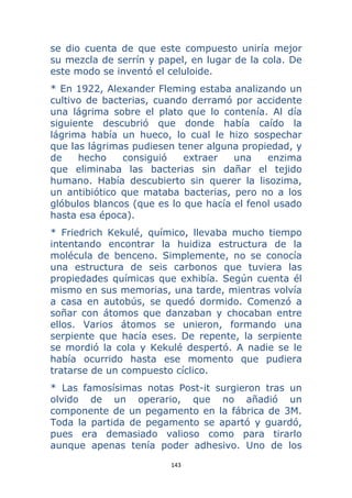 143 
 
se dio cuenta de que este compuesto uniría mejor
su mezcla de serrín y papel, en lugar de la cola. De
este modo se inventó el celuloide.
* En 1922, Alexander Fleming estaba analizando un
cultivo de bacterias, cuando derramó por accidente
una lágrima sobre el plato que lo contenía. Al día
siguiente descubrió que donde había caído la
lágrima había un hueco, lo cual le hizo sospechar
que las lágrimas pudiesen tener alguna propiedad, y
de hecho consiguió extraer una enzima
que eliminaba las bacterias sin dañar el tejido
humano. Había descubierto sin querer la lisozima,
un antibiótico que mataba bacterias, pero no a los
glóbulos blancos (que es lo que hacía el fenol usado
hasta esa época).
* Friedrich Kekulé, químico, llevaba mucho tiempo
intentando encontrar la huidiza estructura de la
molécula de benceno. Simplemente, no se conocía
una estructura de seis carbonos que tuviera las
propiedades químicas que exhibía. Según cuenta él
mismo en sus memorias, una tarde, mientras volvía
a casa en autobús, se quedó dormido. Comenzó a
soñar con átomos que danzaban y chocaban entre
ellos. Varios átomos se unieron, formando una
serpiente que hacía eses. De repente, la serpiente
se mordió la cola y Kekulé despertó. A nadie se le
había ocurrido hasta ese momento que pudiera
tratarse de un compuesto cíclico.
* Las famosísimas notas Post-it surgieron tras un
olvido de un operario, que no añadió un
componente de un pegamento en la fábrica de 3M.
Toda la partida de pegamento se apartó y guardó,
pues era demasiado valioso como para tirarlo
aunque apenas tenía poder adhesivo. Uno de los
 